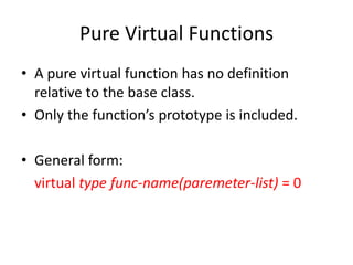 Pure Virtual Functions
• A pure virtual function has no definition
relative to the base class.
• Only the function’s prototype is included.
• General form:
virtual type func-name(paremeter-list) = 0
 