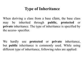 When deriving a class from a base class, the base class
may be inherited through public, protected or
private inheritance. The type of inheritance is specified by
the access- specifier.
We hardly use protected or private inheritance,
but public inheritance is commonly used. While using
different type of inheritance, following rules are applied:
Type of Inheritance
 