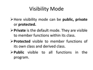 Visibility Mode
Here visibility mode can be public, private
or protected.
Private is the default mode. They are visible
to member functions within its class.
Protected visible to member functions of
its own class and derived class.
Public visible to all functions in the
program.
 