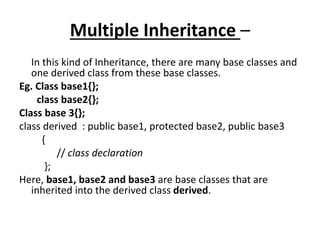 Multiple Inheritance –
In this kind of Inheritance, there are many base classes and
one derived class from these base classes.
Eg. Class base1{};
class base2{};
Class base 3{};
class derived : public base1, protected base2, public base3
{
// class declaration
};
Here, base1, base2 and base3 are base classes that are
inherited into the derived class derived.
 