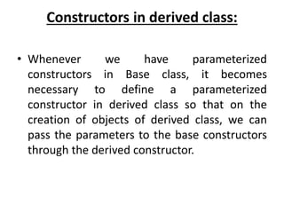 Constructors in derived class:
• Whenever we have parameterized
constructors in Base class, it becomes
necessary to define a parameterized
constructor in derived class so that on the
creation of objects of derived class, we can
pass the parameters to the base constructors
through the derived constructor.
 