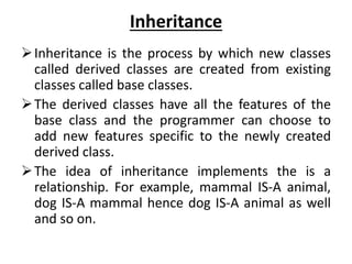 Inheritance
Inheritance is the process by which new classes
called derived classes are created from existing
classes called base classes.
The derived classes have all the features of the
base class and the programmer can choose to
add new features specific to the newly created
derived class.
The idea of inheritance implements the is a
relationship. For example, mammal IS-A animal,
dog IS-A mammal hence dog IS-A animal as well
and so on.
 