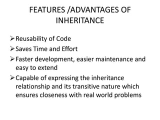 FEATURES /ADVANTAGES OF
INHERITANCE
Reusability of Code
Saves Time and Effort
Faster development, easier maintenance and
easy to extend
Capable of expressing the inheritance
relationship and its transitive nature which
ensures closeness with real world problems
 