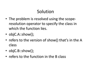 Solution
• The problem is resolved using the scope-
resolution operator to specify the class in
which the function lies.
• objC.A::show();
• refers to the version of show() that’s in the A
class
• objC.B::show();
• refers to the function in the B class
 