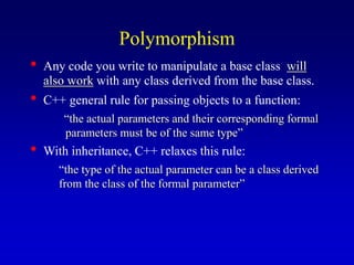 Polymorphism
• Any code you write to manipulate a base class will
also work with any class derived from the base class.
• C++ general rule for passing objects to a function:
“the actual parameters and their corresponding formal
parameters must be of the same type”
• With inheritance, C++ relaxes this rule:
“the type of the actual parameter can be a class derived
from the class of the formal parameter”
 