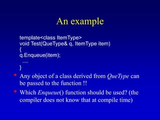 An example
template<class ItemType>
void Test(QueType& q, ItemType item)
{
q.Enqueue(item);
....
}
• Any object of a class derived from QueType can
be passed to the function !!
• Which Enqueue() function should be used? (the
compiler does not know that at compile time)
 