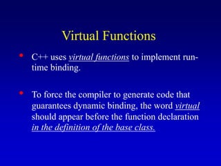 Virtual Functions
• C++ uses virtual functions to implement run-
time binding.
• To force the compiler to generate code that
guarantees dynamic binding, the word virtual
should appear before the function declaration
in the definition of the base class.
 