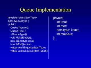 Queue Implementation
template<class ItemType>
class QueueType {
public:
QueueType(int);
QueueType();
~QueueType();
void MakeEmpty();
bool IsEmpty() const;
bool IsFull() const;
virtual void Enqueue(ItemType);
virtual void Dequeue(ItemType&);
private:
int front;
int rear;
ItemType* items;
int maxQue;
};
 