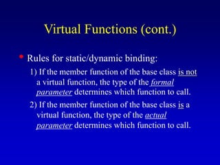 • Rules for static/dynamic binding:
1) If the member function of the base class is not
a virtual function, the type of the formal
parameter determines which function to call.
2) If the member function of the base class is a
virtual function, the type of the actual
parameter determines which function to call.
Virtual Functions (cont.)
 