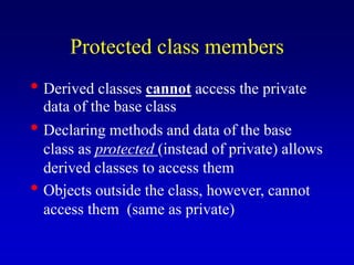 Protected class members
• Derived classes cannot access the private
data of the base class
• Declaring methods and data of the base
class as protected (instead of private) allows
derived classes to access them
• Objects outside the class, however, cannot
access them (same as private)
 