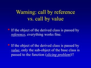 Warning: call by reference
vs. call by value
• If the object of the derived class is passed by
reference, everything works fine.
• If the object of the derived class is passed by
value, only the sub-object of the base class is
passed to the function (slicing problem)!!
 
