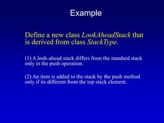 Define a new class LookAheadStack that
is derived from class StackType.
(1) A look-ahead stack differs from the standard stack
only in the push operation.
(2) An item is added to the stack by the push method
only if its different from the top stack element.
Example
 