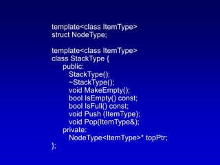 template<class ItemType>
struct NodeType;
template<class ItemType>
class StackType {
public:
StackType();
~StackType();
void MakeEmpty();
bool IsEmpty() const;
bool IsFull() const;
void Push (ItemType);
void Pop(ItemType&);
private:
NodeType<ItemType>* topPtr;
};
 