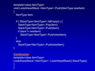 template<class ItemType>
void LookAheadStack <ItemType>::Push(ItemType newItem)
{
ItemType item;
if ( !StackType<ItemType>::IsEmpty() ) {
StackType<ItemType>::Pop(item);
StackType<ItemType>::Push(item);
if (item != newItem)
StackType<ItemType>::Push(newItem);
}
else
StackType<ItemType>::Push(newItem);
}
Constructor:
template<class ItemType>
LookAheadStack <ItemType>:: LookAheadStack():StackType()
{
}
 