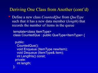 Deriving One Class from Another (cont’d)
• Define a new class CountedQue from QueType
such that it has a new data member (length) that
records the number of items in the queue
template<class ItemType>
class CountedQue : public QueType<ItemType> {
public:
CountedQue();
void Enqueue (ItemType newItem);
void Dequeue (ItemType& item);
int LengthIs() const;
private:
int length;
};
 