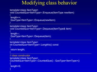 Modifying class behavior
template<class ItemType>
void CountedQue<ItemType>::Enqueue(ItemType newItem)
{
length++;
QueType<ItemType>::Enqueue(newItem);
}
template<class ItemType>
void CountedQue<ItemType>::Dequeue(ItemType& item)
{
length--;
QueType<ItemType>::Dequeue(item);
}
template<class ItemType>
int CountedQue<ItemType>::LengthIs() const
{
return length;
}
// class constructor
template<class ItemType>
CountedQue<ItemType>::CountedQue() : QueType<ItemType>()
{
length=0;
}
 