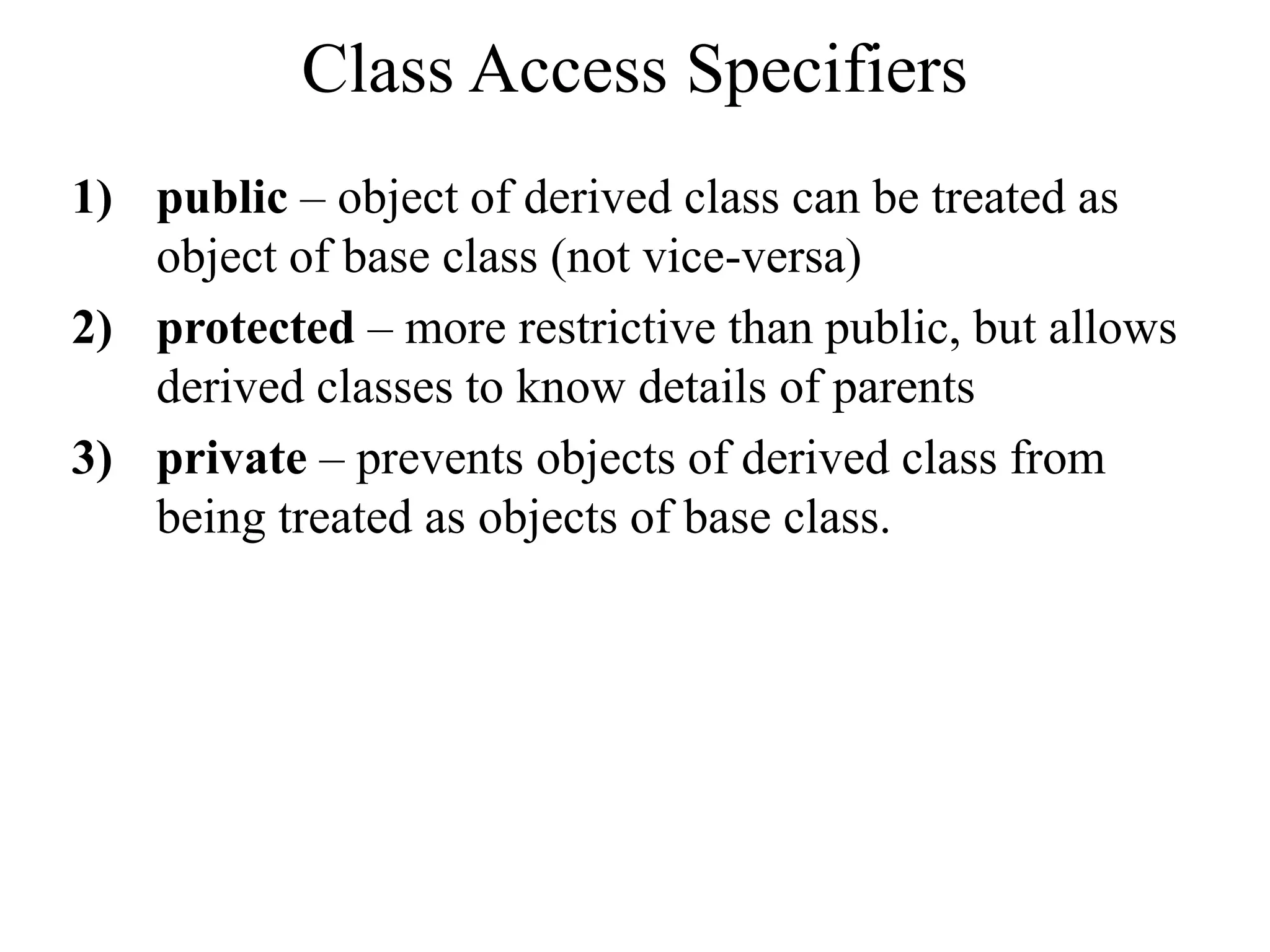 Class Access Specifiers
1) public – object of derived class can be treated as
object of base class (not vice-versa)
2) protected – more restrictive than public, but allows
derived classes to know details of parents
3) private – prevents objects of derived class from
being treated as objects of base class.
 