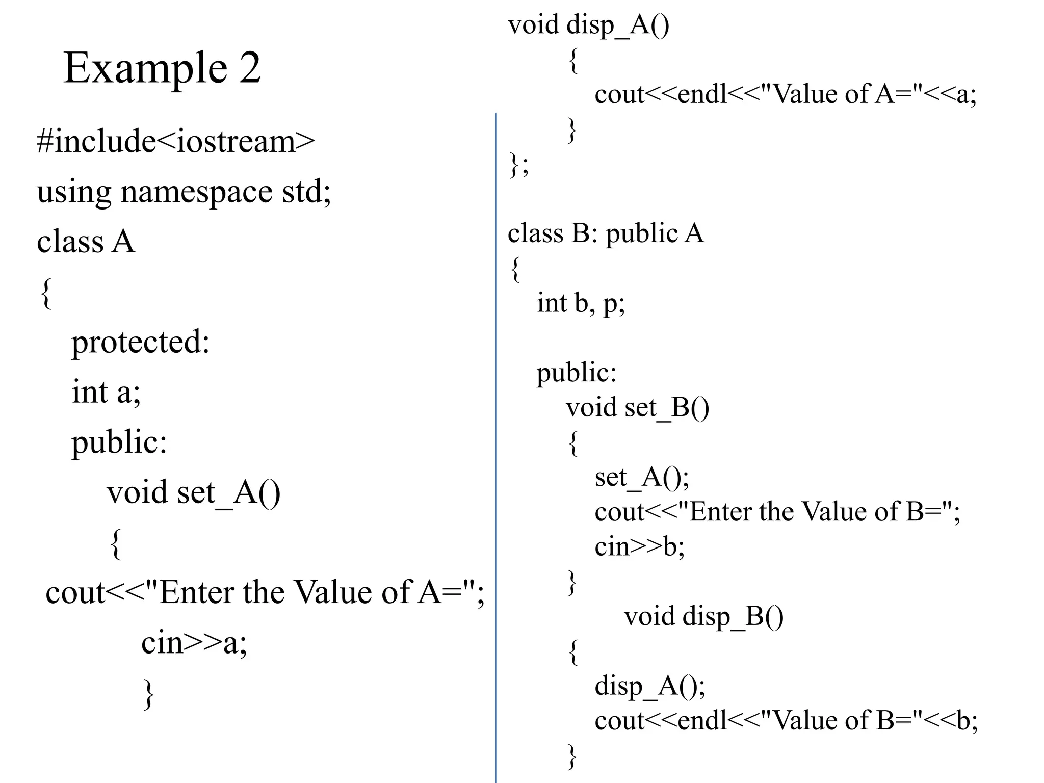 Example 2
#include<iostream>
using namespace std;
class A
{
protected:
int a;
public:
void set_A()
{
cout<<"Enter the Value of A=";
cin>>a;
}
void disp_A()
{
cout<<endl<<"Value of A="<<a;
}
};
class B: public A
{
int b, p;
public:
void set_B()
{
set_A();
cout<<"Enter the Value of B=";
cin>>b;
}
void disp_B()
{
disp_A();
cout<<endl<<"Value of B="<<b;
}
 