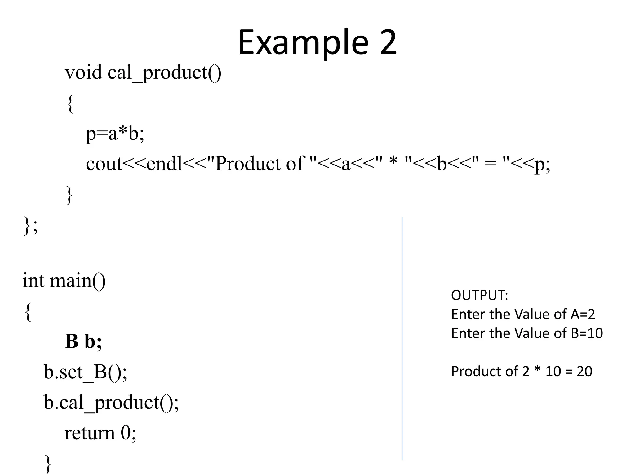 Example 2
void cal_product()
{
p=a*b;
cout<<endl<<"Product of "<<a<<" * "<<b<<" = "<<p;
}
};
int main()
{
B b;
b.set_B();
b.cal_product();
return 0;
}
OUTPUT:
Enter the Value of A=2
Enter the Value of B=10
Product of 2 * 10 = 20
 