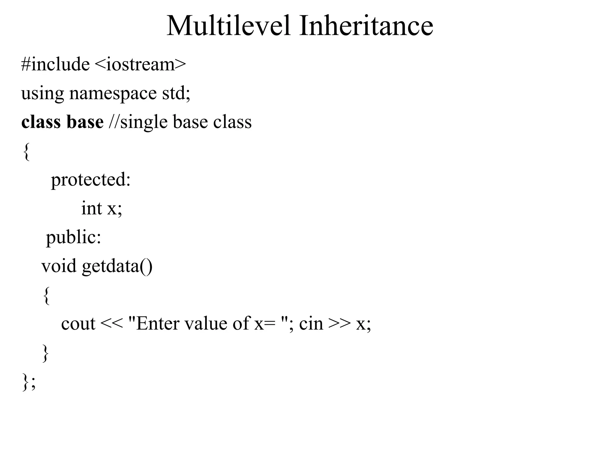 Multilevel Inheritance
#include <iostream>
using namespace std;
class base //single base class
{
protected:
int x;
public:
void getdata()
{
cout << "Enter value of x= "; cin >> x;
}
};
 
