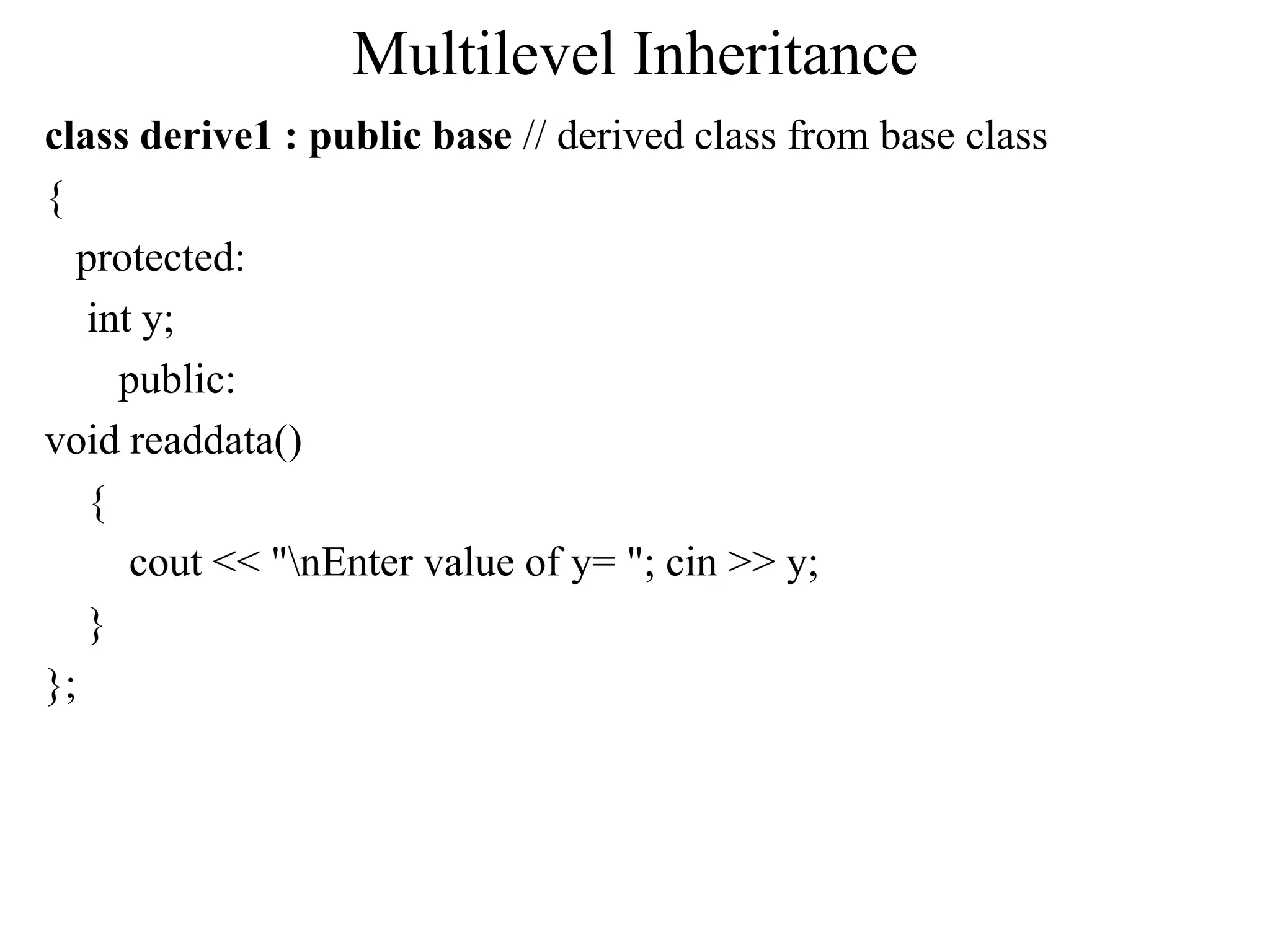 Multilevel Inheritance
class derive1 : public base // derived class from base class
{
protected:
int y;
public:
void readdata()
{
cout << "nEnter value of y= "; cin >> y;
}
};
 