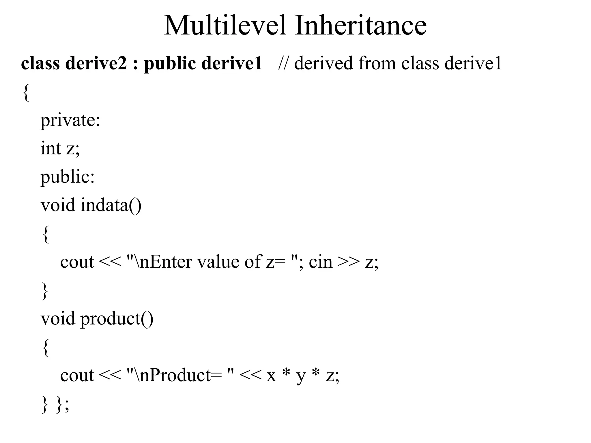 Multilevel Inheritance
class derive2 : public derive1 // derived from class derive1
{
private:
int z;
public:
void indata()
{
cout << "nEnter value of z= "; cin >> z;
}
void product()
{
cout << "nProduct= " << x * y * z;
} };
 
