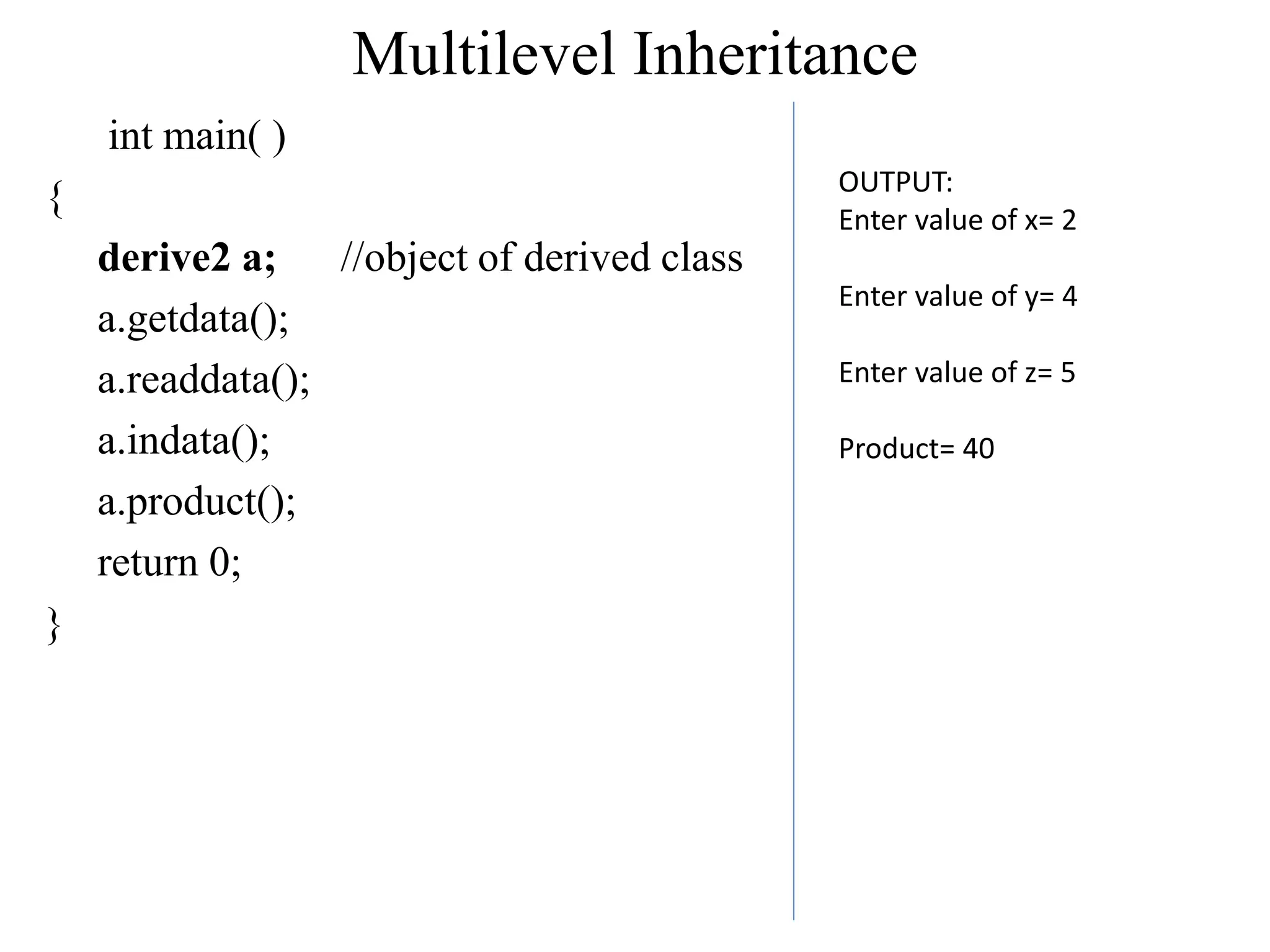 Multilevel Inheritance
int main( )
{
derive2 a; //object of derived class
a.getdata();
a.readdata();
a.indata();
a.product();
return 0;
}
OUTPUT:
Enter value of x= 2
Enter value of y= 4
Enter value of z= 5
Product= 40
 