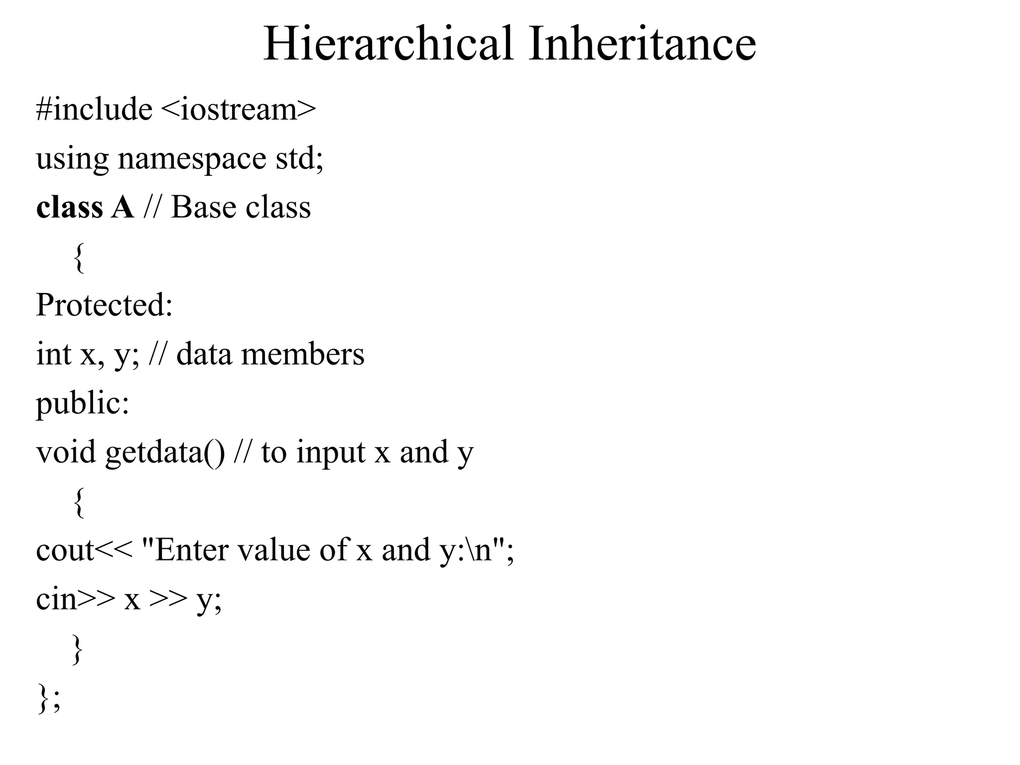 Hierarchical Inheritance
#include <iostream>
using namespace std;
class A // Base class
{
Protected:
int x, y; // data members
public:
void getdata() // to input x and y
{
cout<< "Enter value of x and y:n";
cin>> x >> y;
}
};
 