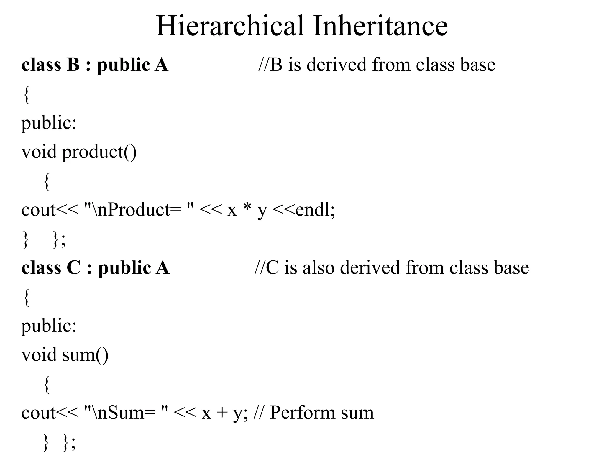 Hierarchical Inheritance
class B : public A //B is derived from class base
{
public:
void product()
{
cout<< "nProduct= " << x * y <<endl;
} };
class C : public A //C is also derived from class base
{
public:
void sum()
{
cout<< "nSum= " << x + y; // Perform sum
} };
 