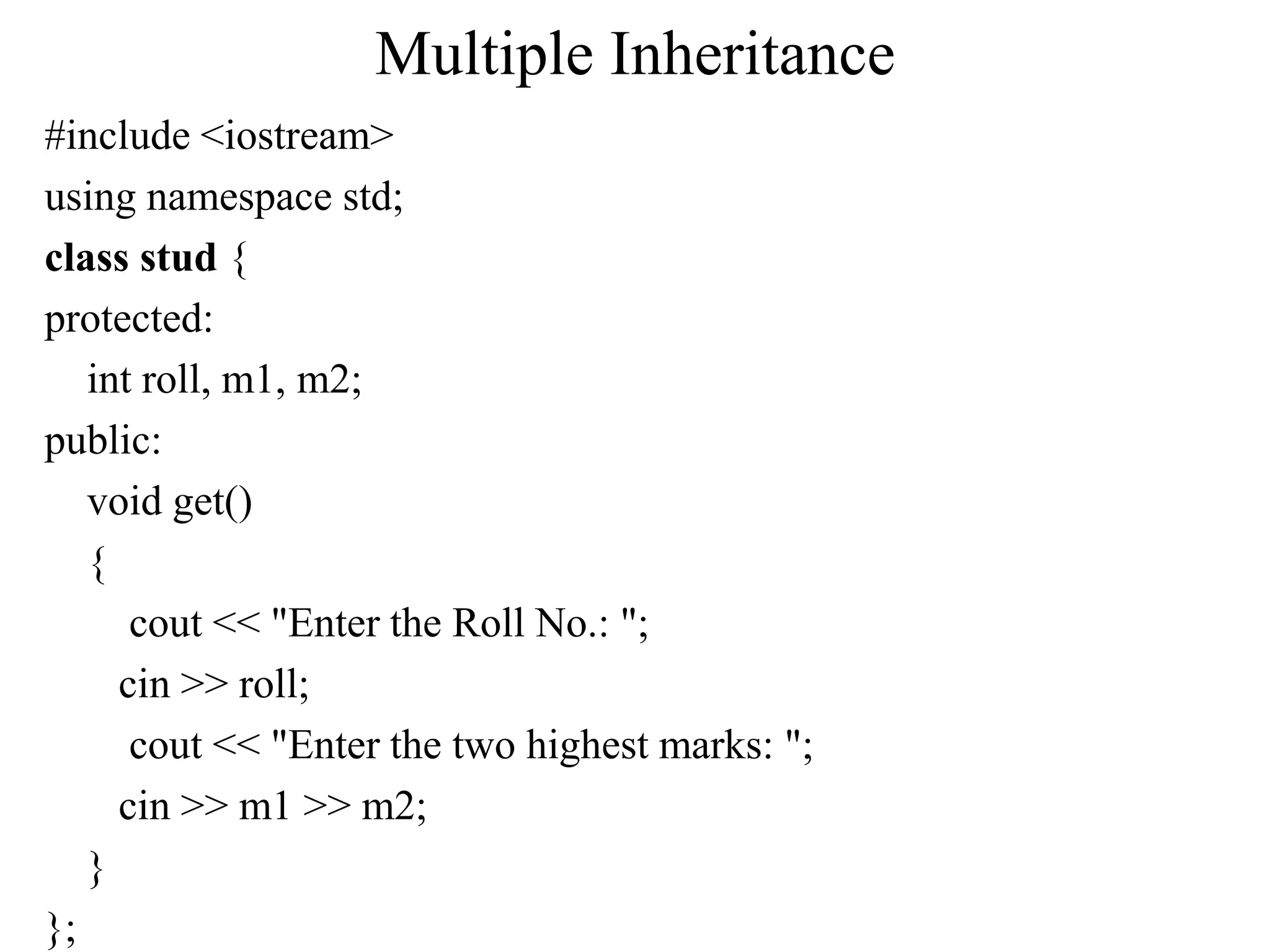 Multiple Inheritance
#include <iostream>
using namespace std;
class stud {
protected:
int roll, m1, m2;
public:
void get()
{
cout << "Enter the Roll No.: ";
cin >> roll;
cout << "Enter the two highest marks: ";
cin >> m1 >> m2;
}
};
 