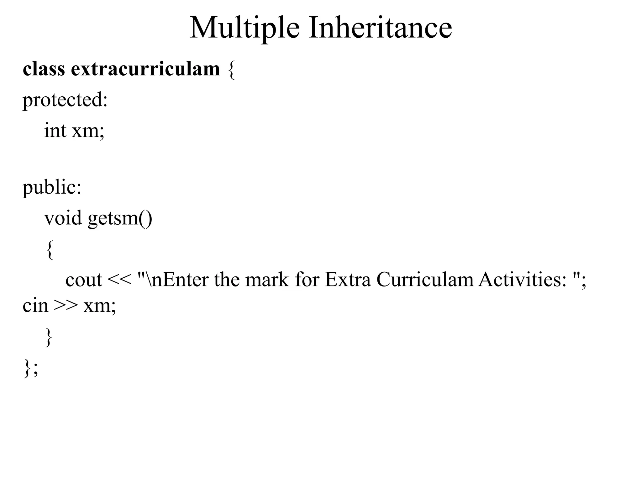 Multiple Inheritance
class extracurriculam {
protected:
int xm;
public:
void getsm()
{
cout << "nEnter the mark for Extra Curriculam Activities: ";
cin >> xm;
}
};
 
