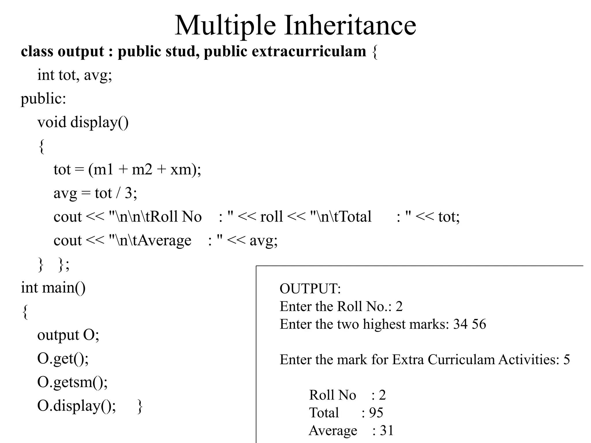 Multiple Inheritance
class output : public stud, public extracurriculam {
int tot, avg;
public:
void display()
{
tot = (m1 + m2 + xm);
avg = tot / 3;
cout << "nntRoll No : " << roll << "ntTotal : " << tot;
cout << "ntAverage : " << avg;
} };
int main()
{
output O;
O.get();
O.getsm();
O.display(); }
OUTPUT:
Enter the Roll No.: 2
Enter the two highest marks: 34 56
Enter the mark for Extra Curriculam Activities: 5
Roll No : 2
Total : 95
Average : 31
 