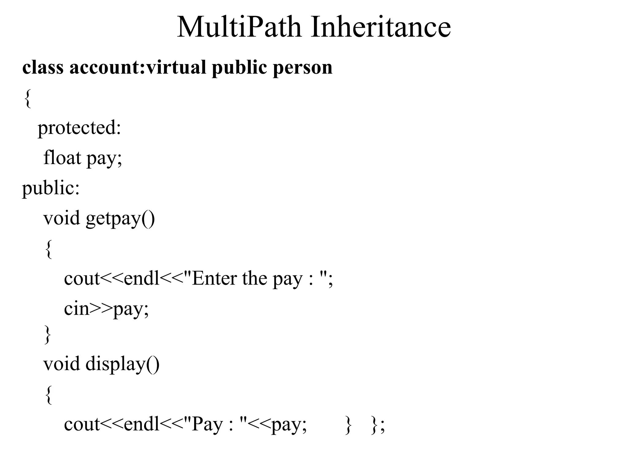 MultiPath Inheritance
class account:virtual public person
{
protected:
float pay;
public:
void getpay()
{
cout<<endl<<"Enter the pay : ";
cin>>pay;
}
void display()
{
cout<<endl<<"Pay : "<<pay; } };
 
