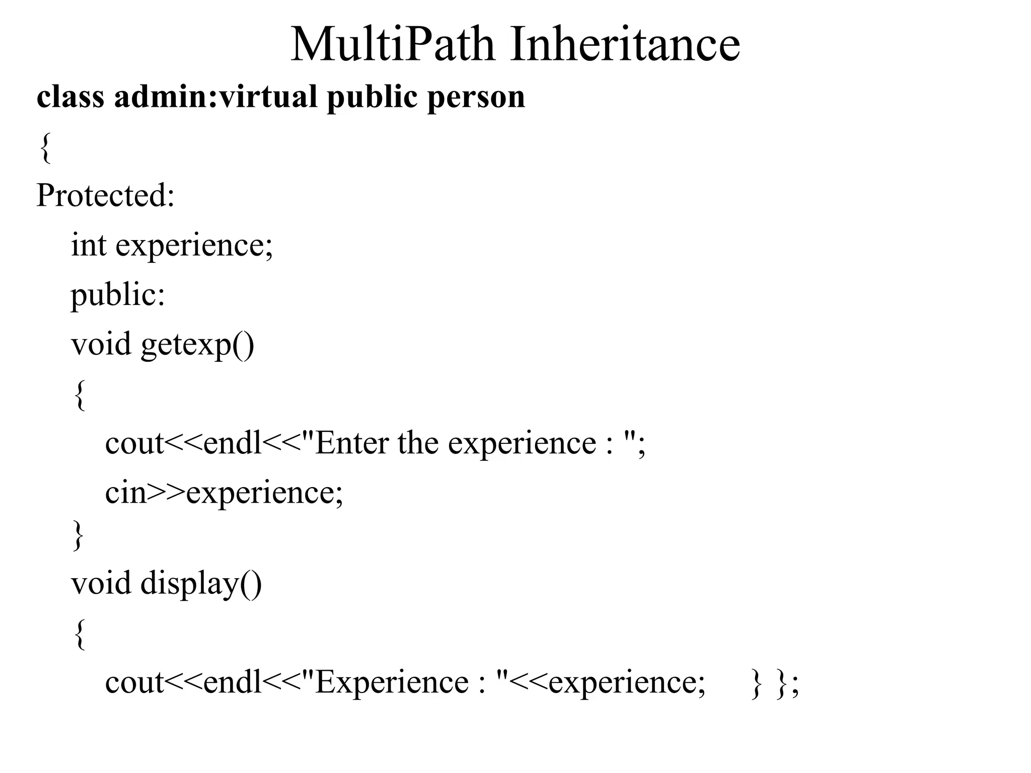 MultiPath Inheritance
class admin:virtual public person
{
Protected:
int experience;
public:
void getexp()
{
cout<<endl<<"Enter the experience : ";
cin>>experience;
}
void display()
{
cout<<endl<<"Experience : "<<experience; } };
 