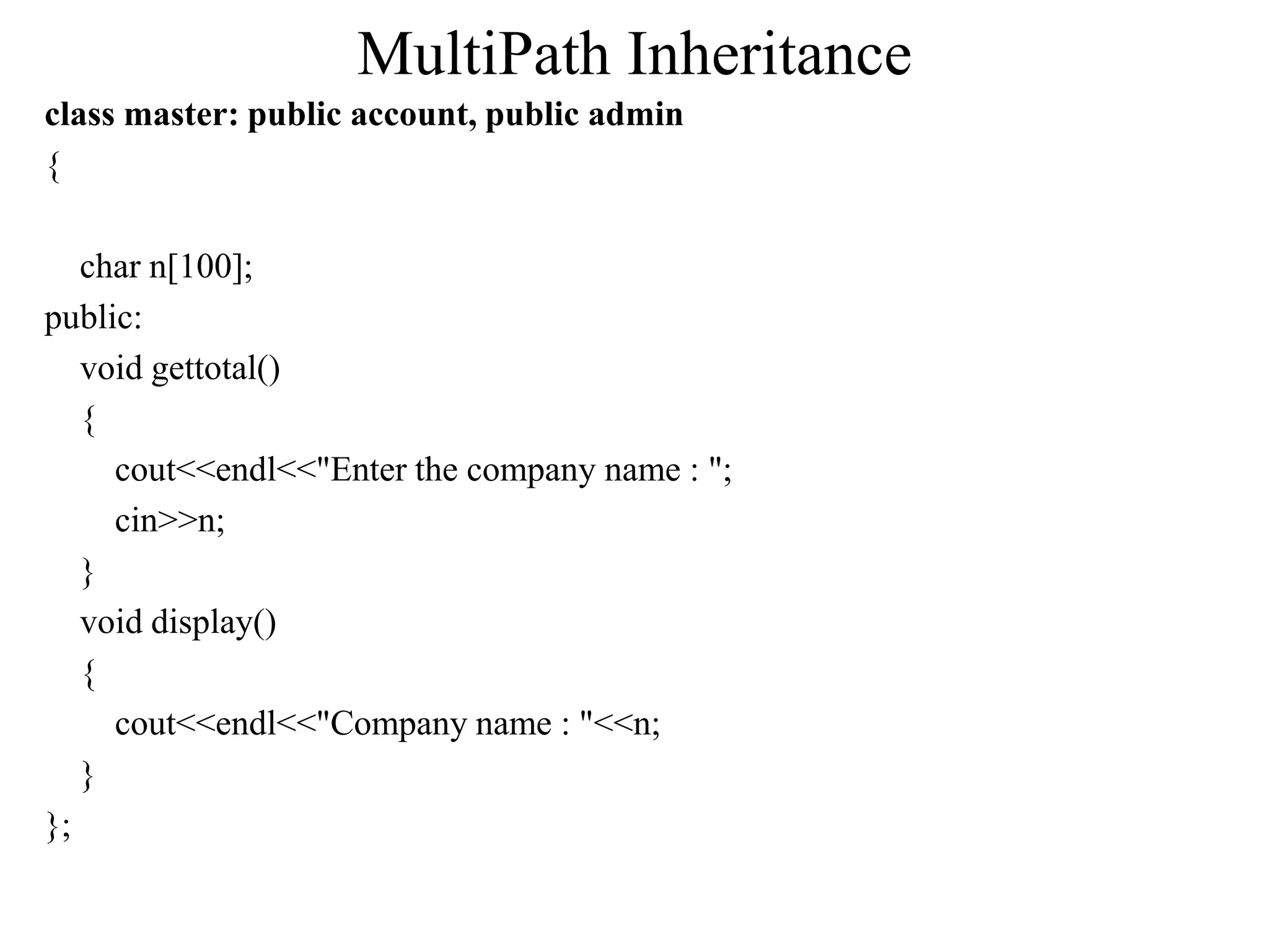 MultiPath Inheritance
class master: public account, public admin
{
char n[100];
public:
void gettotal()
{
cout<<endl<<"Enter the company name : ";
cin>>n;
}
void display()
{
cout<<endl<<"Company name : "<<n;
}
};
 