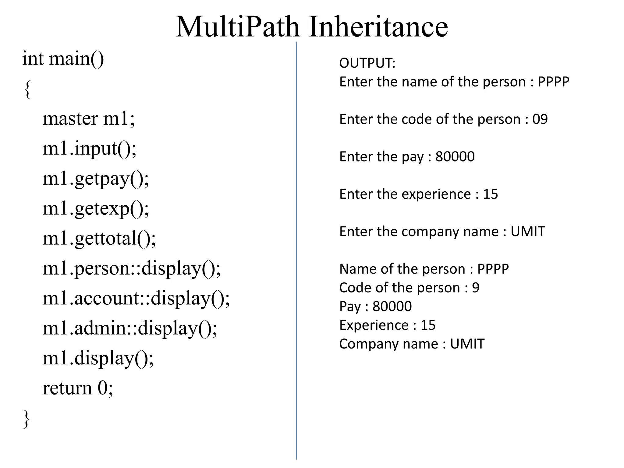MultiPath Inheritance
int main()
{
master m1;
m1.input();
m1.getpay();
m1.getexp();
m1.gettotal();
m1.person::display();
m1.account::display();
m1.admin::display();
m1.display();
return 0;
}
OUTPUT:
Enter the name of the person : PPPP
Enter the code of the person : 09
Enter the pay : 80000
Enter the experience : 15
Enter the company name : UMIT
Name of the person : PPPP
Code of the person : 9
Pay : 80000
Experience : 15
Company name : UMIT
 