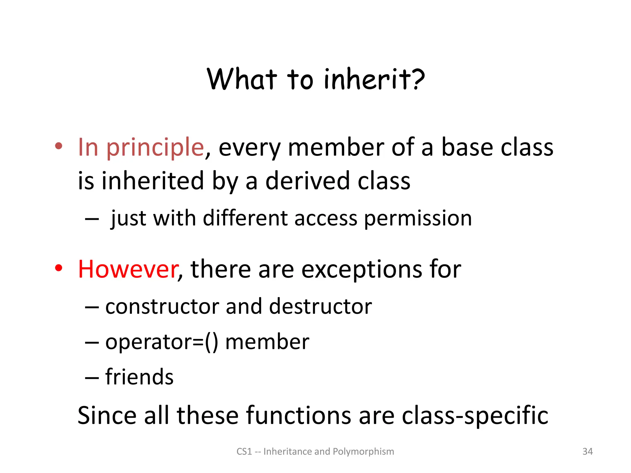 CS1 -- Inheritance and Polymorphism 34
What to inherit?
• In principle, every member of a base class
is inherited by a derived class
– just with different access permission
• However, there are exceptions for
– constructor and destructor
– operator=() member
– friends
Since all these functions are class-specific
 