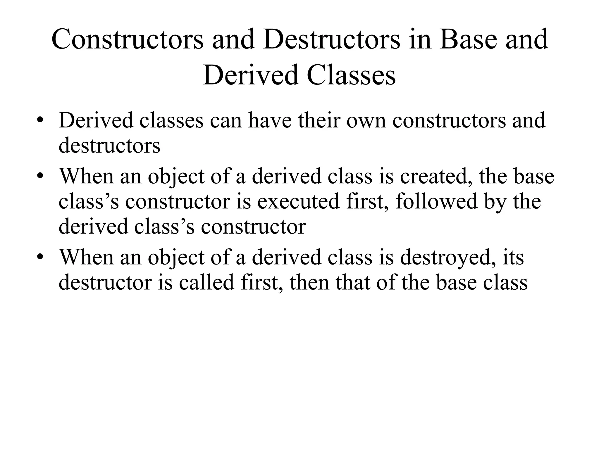 Constructors and Destructors in Base and
Derived Classes
• Derived classes can have their own constructors and
destructors
• When an object of a derived class is created, the base
class’s constructor is executed first, followed by the
derived class’s constructor
• When an object of a derived class is destroyed, its
destructor is called first, then that of the base class
 