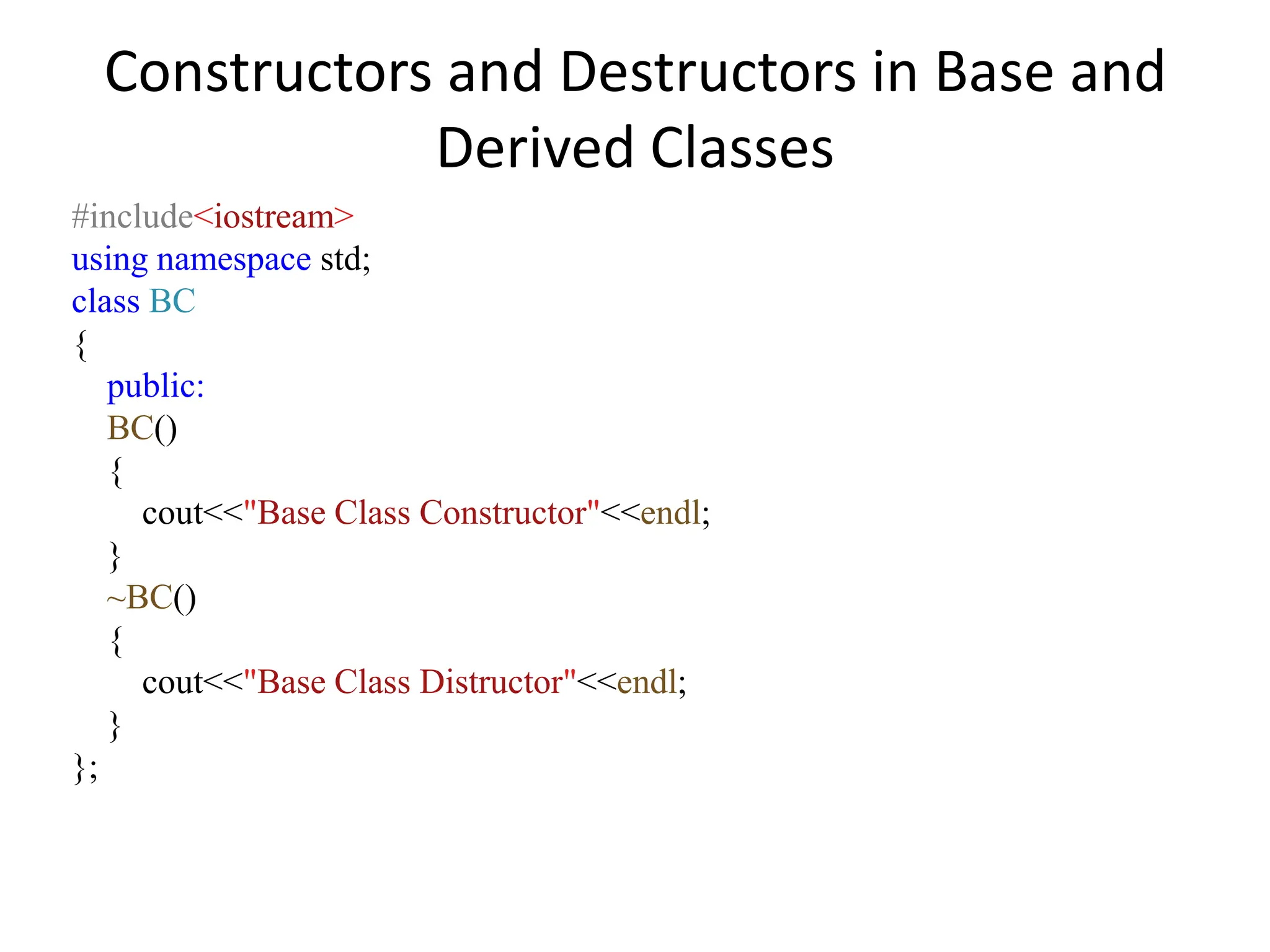 Constructors and Destructors in Base and
Derived Classes
#include<iostream>
using namespace std;
class BC
{
public:
BC()
{
cout<<"Base Class Constructor"<<endl;
}
~BC()
{
cout<<"Base Class Distructor"<<endl;
}
};
 