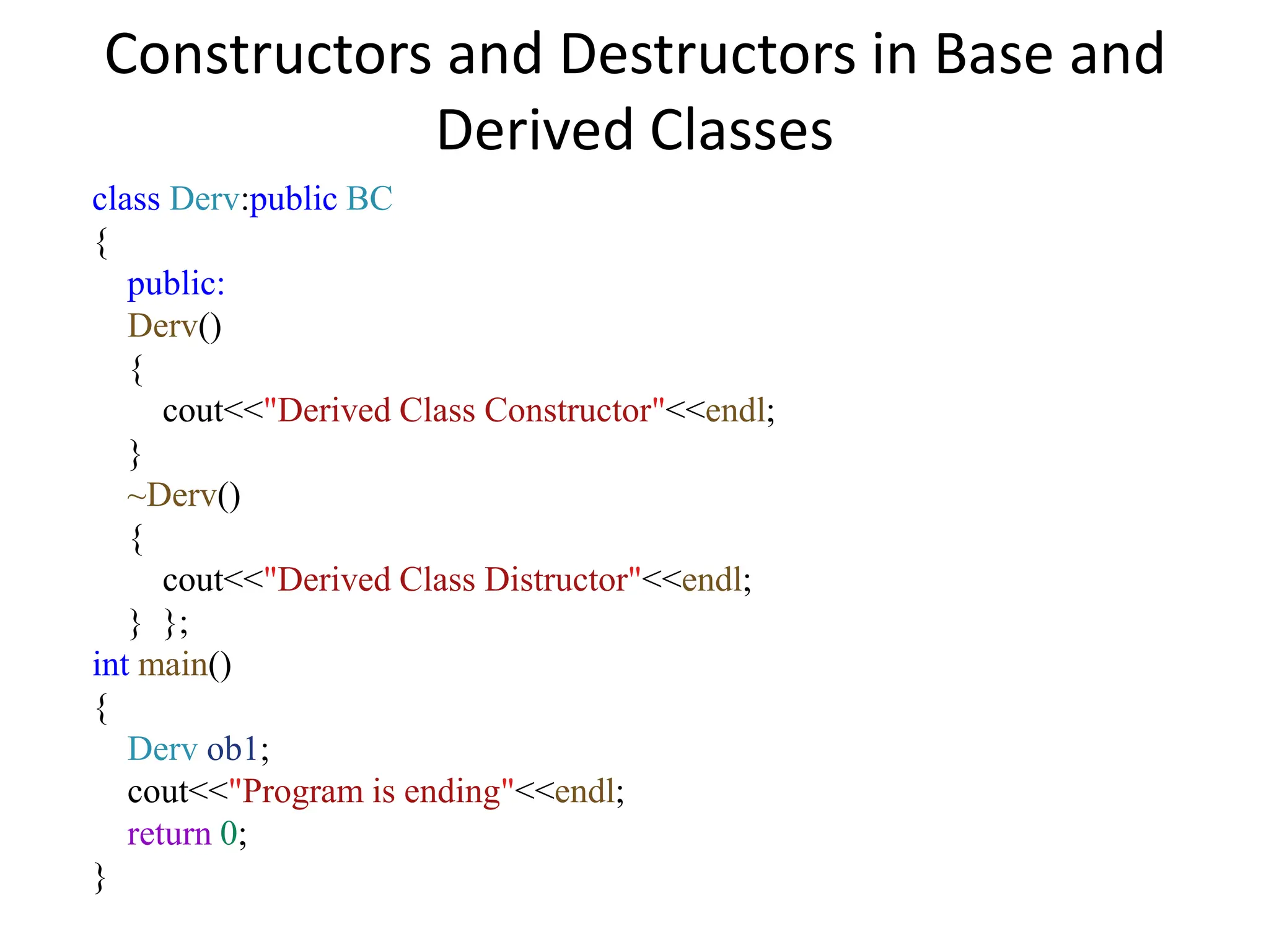 Constructors and Destructors in Base and
Derived Classes
class Derv:public BC
{
public:
Derv()
{
cout<<"Derived Class Constructor"<<endl;
}
~Derv()
{
cout<<"Derived Class Distructor"<<endl;
} };
int main()
{
Derv ob1;
cout<<"Program is ending"<<endl;
return 0;
}
 