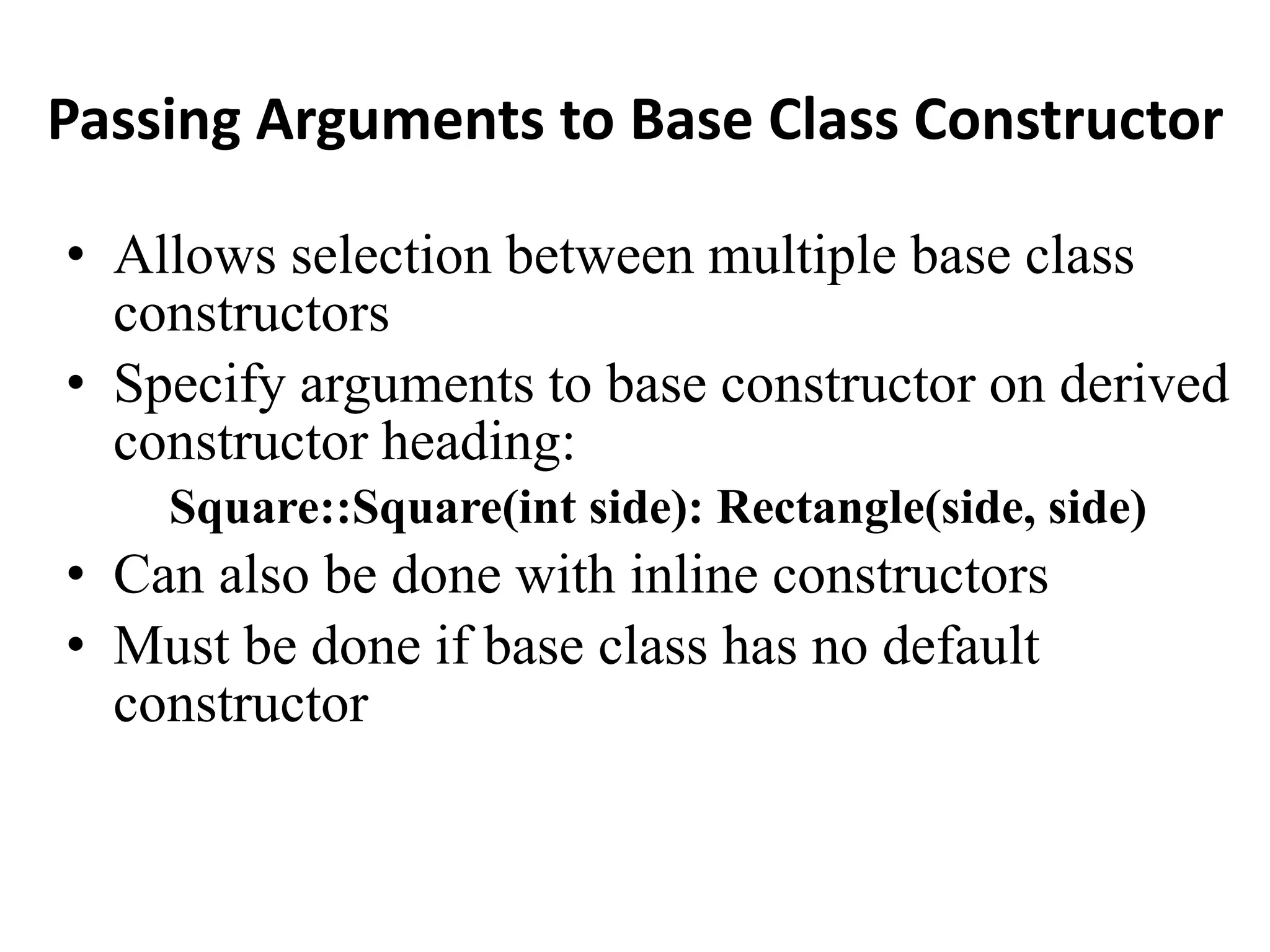 Passing Arguments to Base Class Constructor
• Allows selection between multiple base class
constructors
• Specify arguments to base constructor on derived
constructor heading:
Square::Square(int side): Rectangle(side, side)
• Can also be done with inline constructors
• Must be done if base class has no default
constructor
 