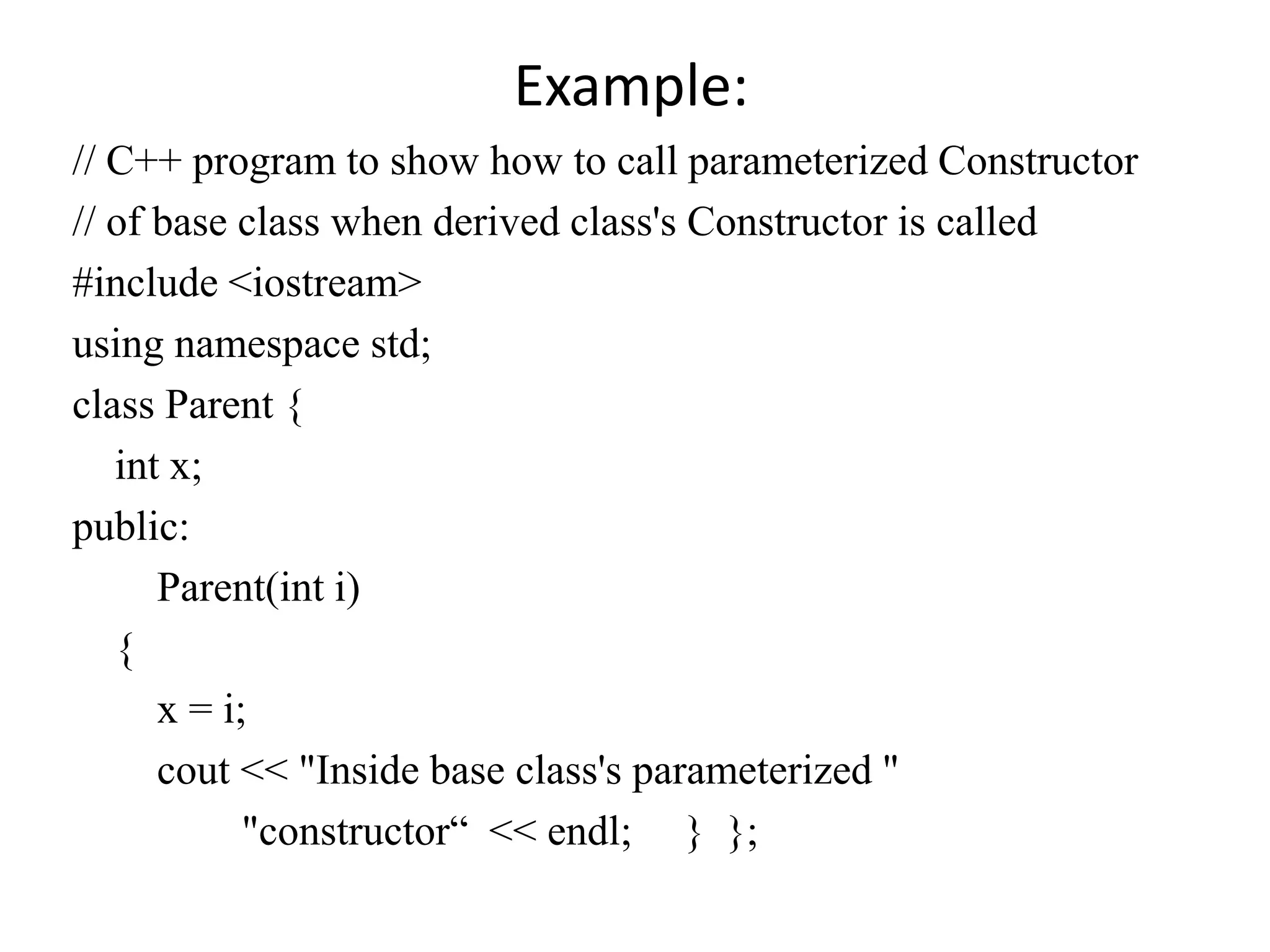Example:
// C++ program to show how to call parameterized Constructor
// of base class when derived class's Constructor is called
#include <iostream>
using namespace std;
class Parent {
int x;
public:
Parent(int i)
{
x = i;
cout << "Inside base class's parameterized "
"constructor“ << endl; } };
 