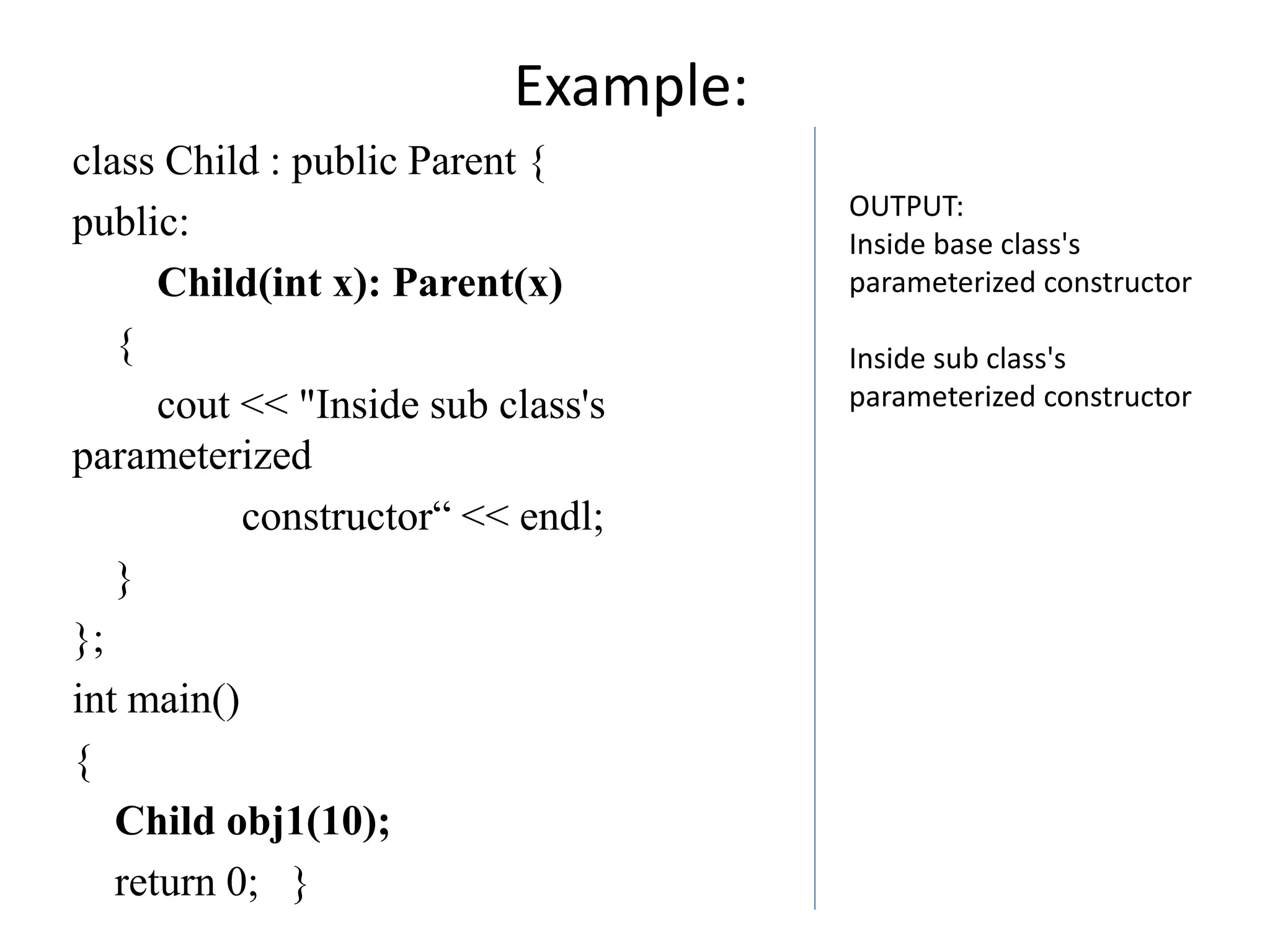 Example:
class Child : public Parent {
public:
Child(int x): Parent(x)
{
cout << "Inside sub class's
parameterized
constructor“ << endl;
}
};
int main()
{
Child obj1(10);
return 0; }
OUTPUT:
Inside base class's
parameterized constructor
Inside sub class's
parameterized constructor
 