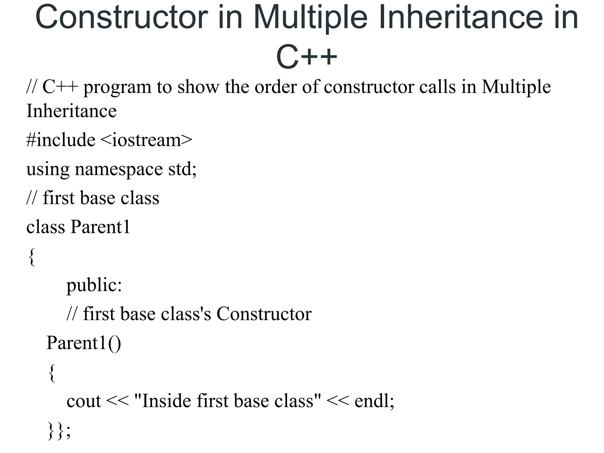 Constructor in Multiple Inheritance in
C++
// C++ program to show the order of constructor calls in Multiple
Inheritance
#include <iostream>
using namespace std;
// first base class
class Parent1
{
public:
// first base class's Constructor
Parent1()
{
cout << "Inside first base class" << endl;
}};
 