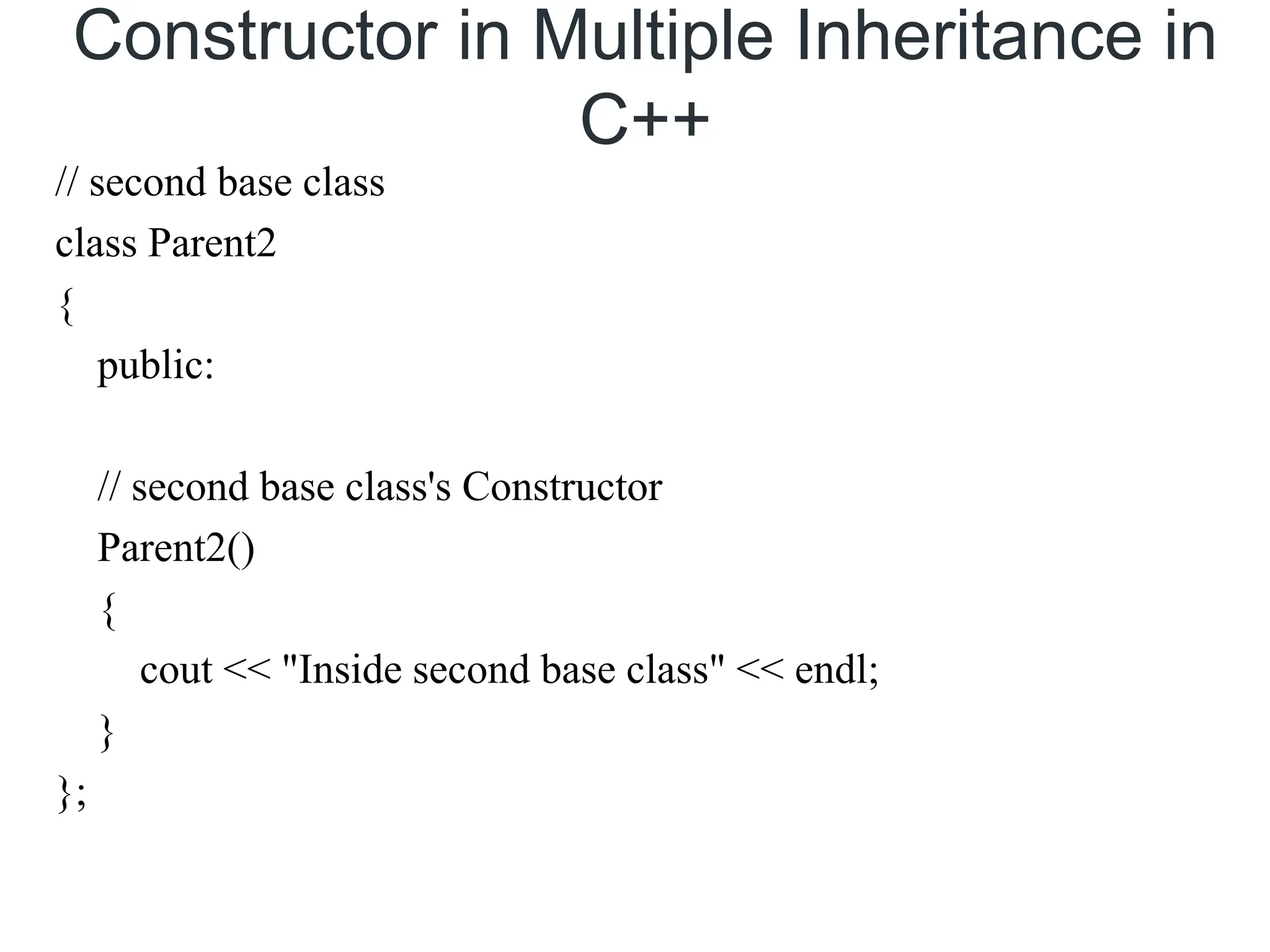Constructor in Multiple Inheritance in
C++
// second base class
class Parent2
{
public:
// second base class's Constructor
Parent2()
{
cout << "Inside second base class" << endl;
}
};
 