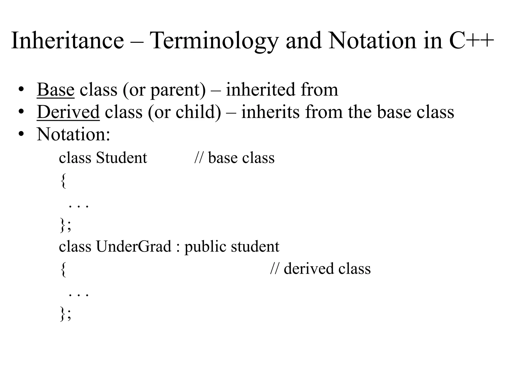 Inheritance – Terminology and Notation in C++
• Base class (or parent) – inherited from
• Derived class (or child) – inherits from the base class
• Notation:
class Student // base class
{
. . .
};
class UnderGrad : public student
{ // derived class
. . .
};
 
