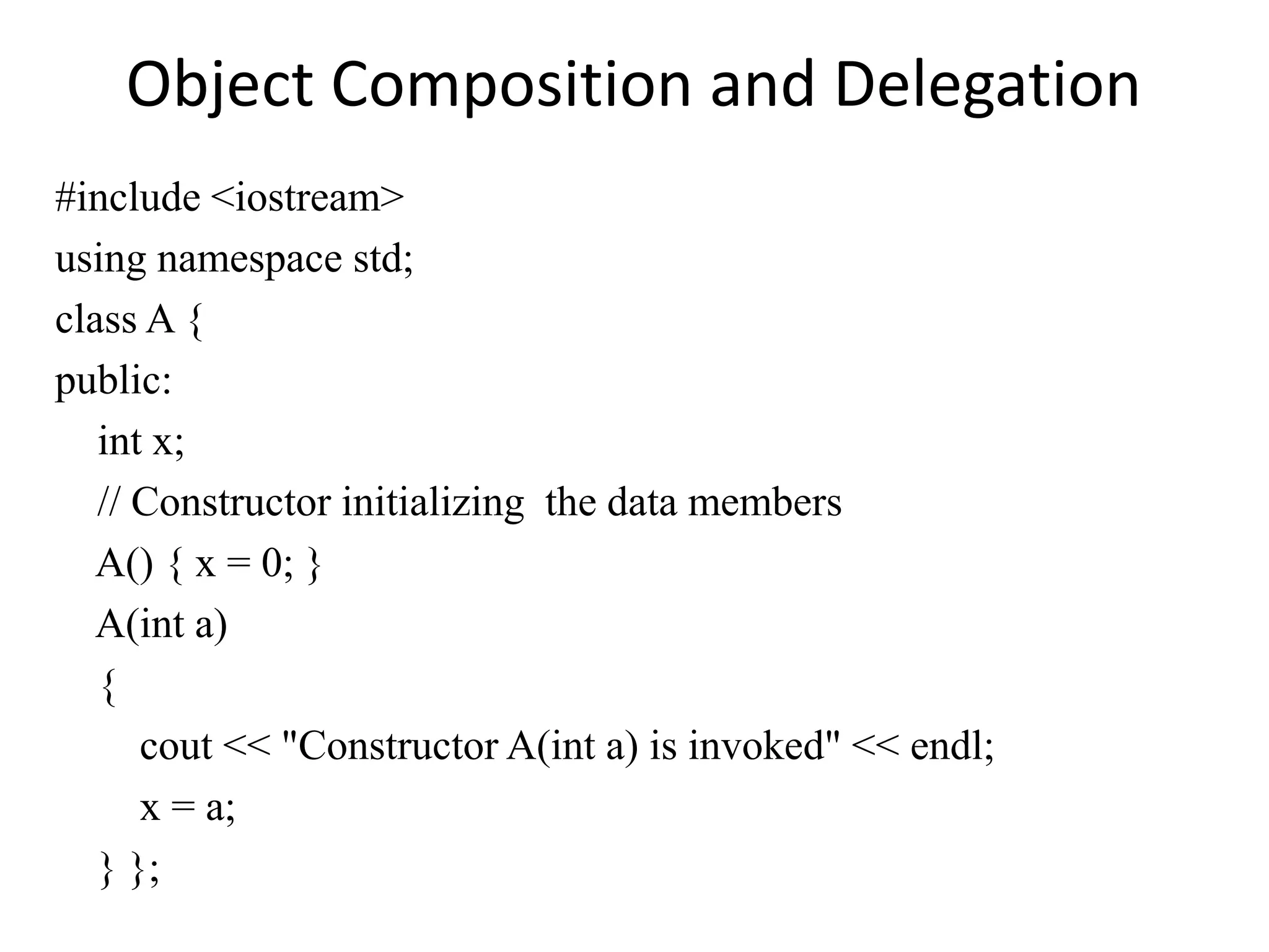 Object Composition and Delegation
#include <iostream>
using namespace std;
class A {
public:
int x;
// Constructor initializing the data members
A() { x = 0; }
A(int a)
{
cout << "Constructor A(int a) is invoked" << endl;
x = a;
} };
 
