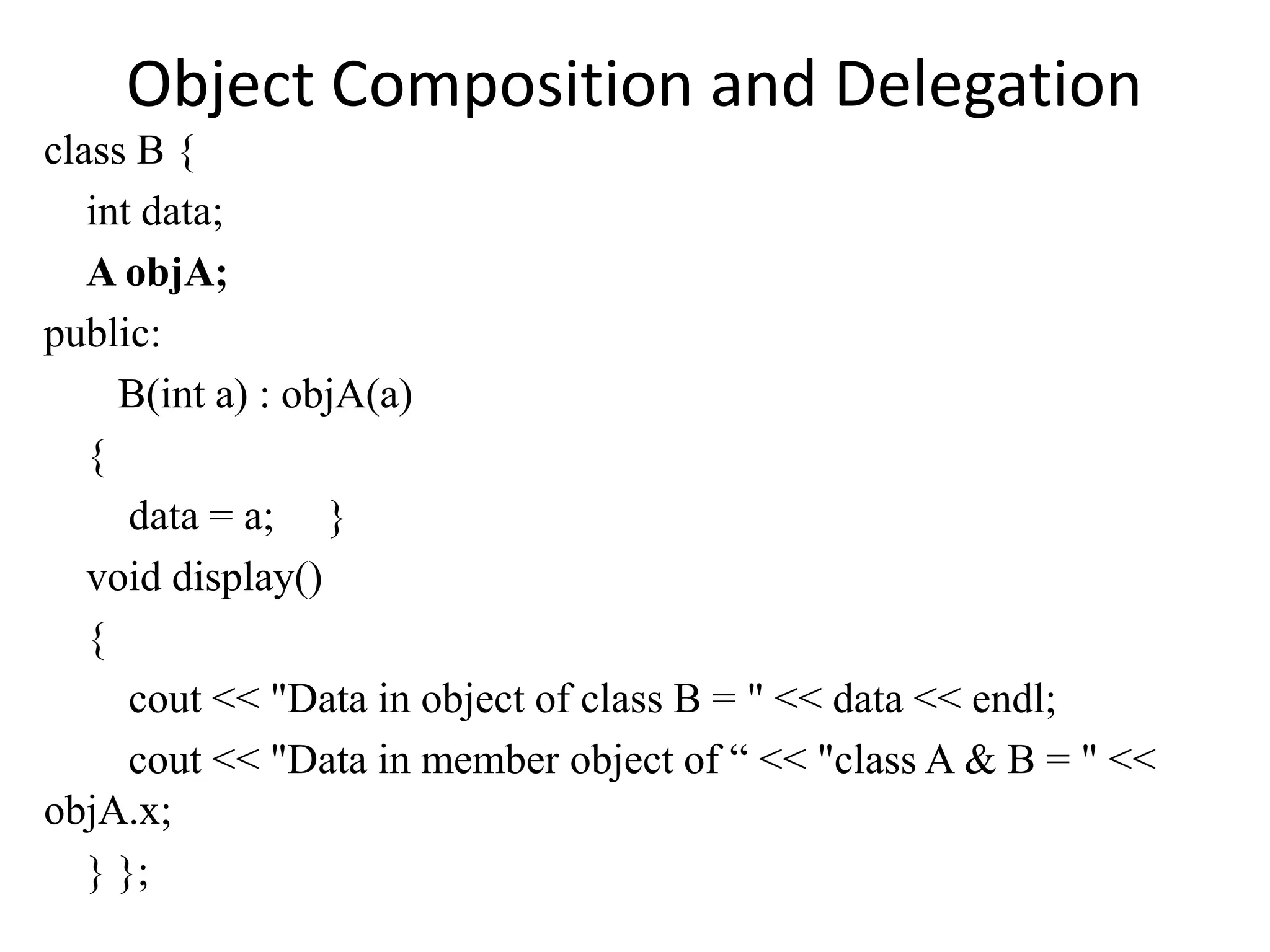Object Composition and Delegation
class B {
int data;
A objA;
public:
B(int a) : objA(a)
{
data = a; }
void display()
{
cout << "Data in object of class B = " << data << endl;
cout << "Data in member object of “ << "class A & B = " <<
objA.x;
} };
 
