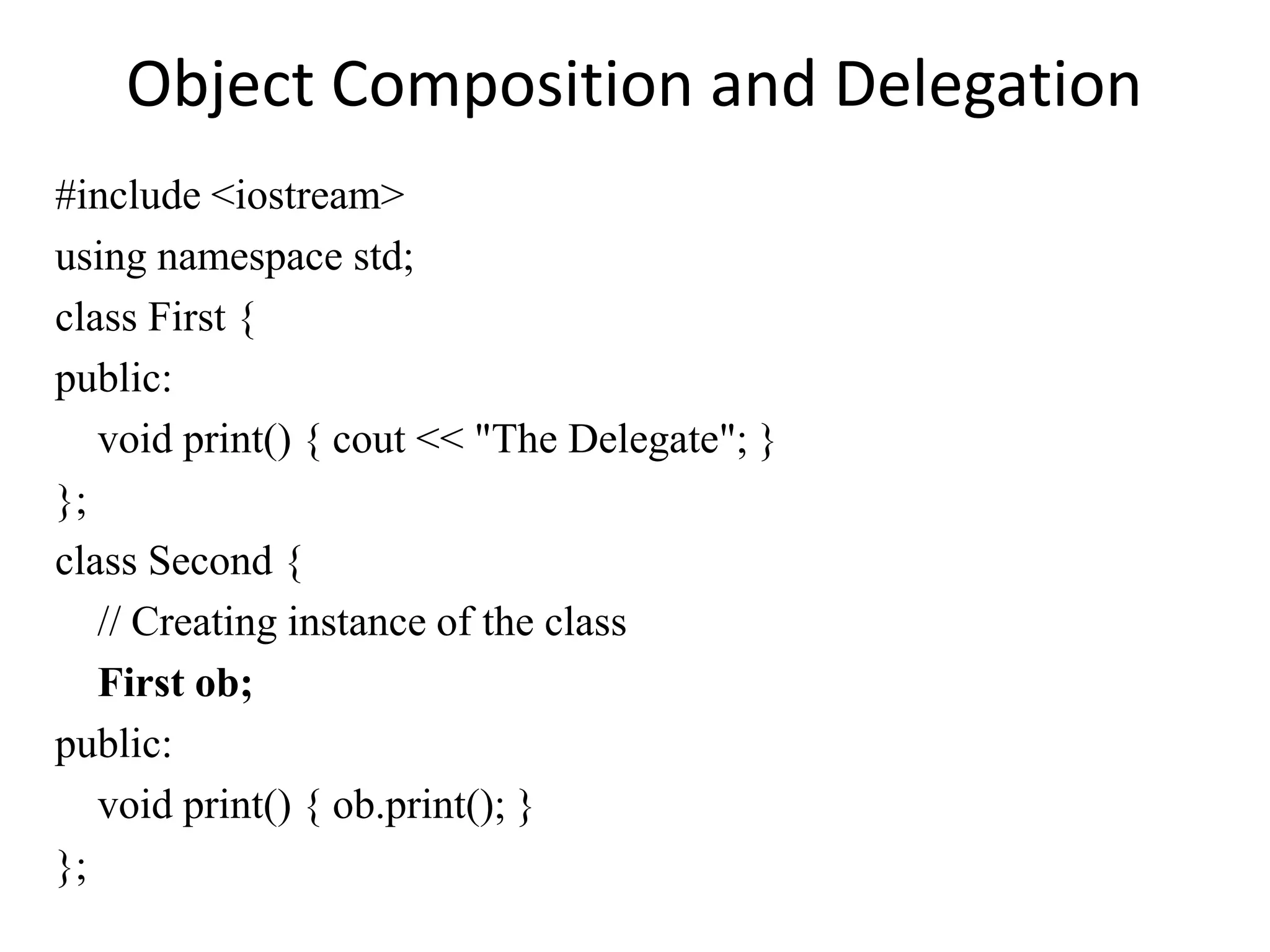 Object Composition and Delegation
#include <iostream>
using namespace std;
class First {
public:
void print() { cout << "The Delegate"; }
};
class Second {
// Creating instance of the class
First ob;
public:
void print() { ob.print(); }
};
 