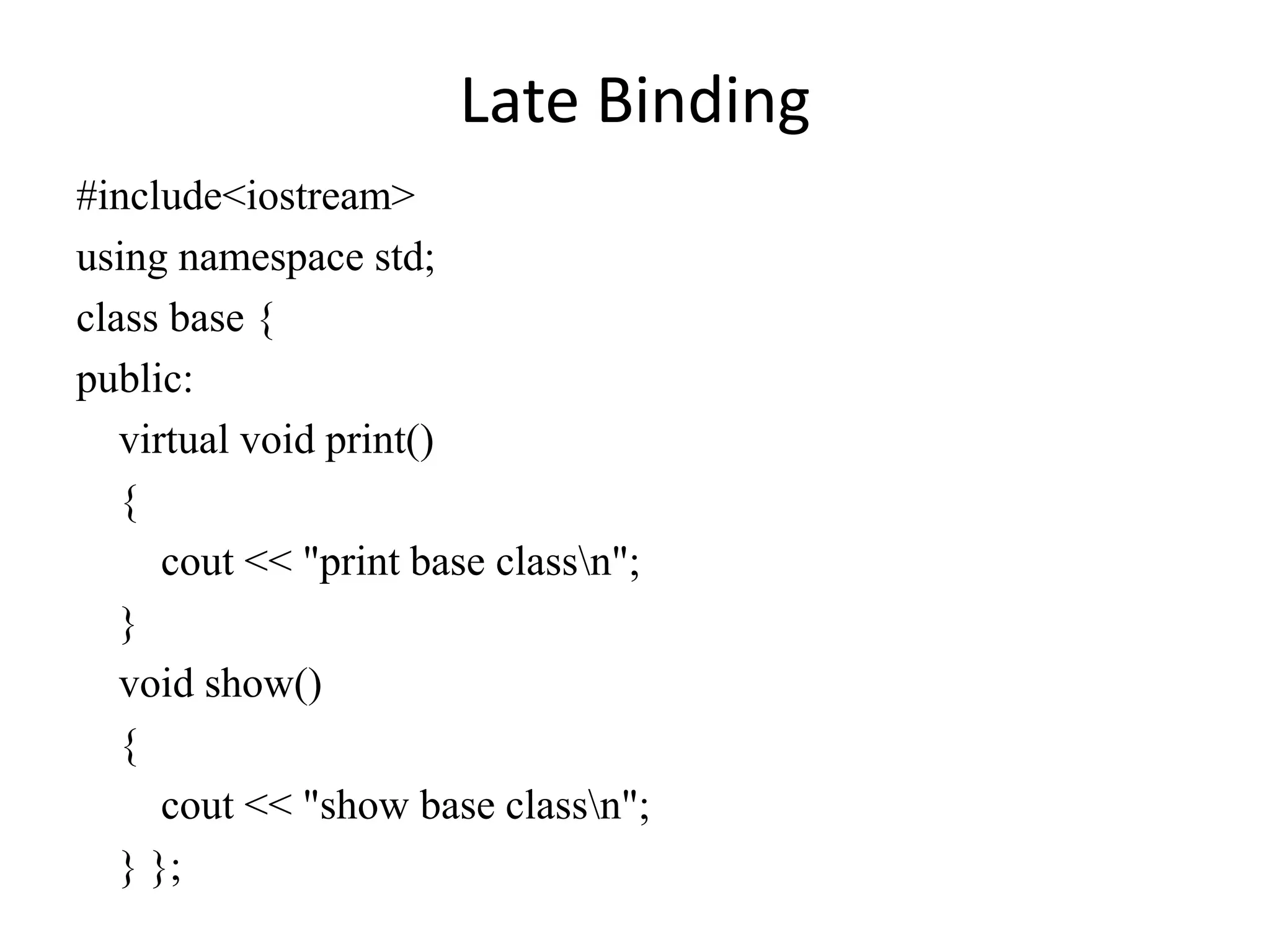 Late Binding
#include<iostream>
using namespace std;
class base {
public:
virtual void print()
{
cout << "print base classn";
}
void show()
{
cout << "show base classn";
} };
 